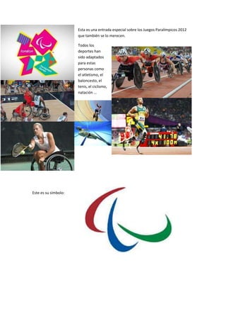 Esta es una entrada especial sobre los Juegos Paralímpicos 2012
                      que también se lo merecen.

                      Todos los
                      deportes han
                      sido adaptados
                      para estas
                      personas como
                      el atletismo, el
                      baloncesto, el
                      tenis, el ciclismo,
                      natación …




Este es su símbolo:
 