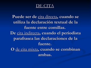 DE CITA   Puede ser de  cita directa , cuando se utiliza la declaración textual de la fuente entre comillas.  De  cita indirecta , cuando el periodista parafrasea las declaraciones de la fuente.  O  de cita mixta , cuando se combinan ambas.  