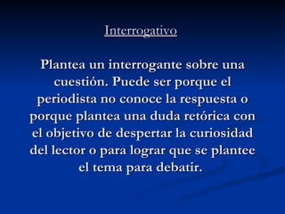 Interrogativo   Plantea un interrogante sobre una cuestión. Puede ser porque el periodista no conoce la respuesta o porque plantea una duda retórica con el objetivo de despertar la curiosidad del lector o para lograr que se plantee el tema para debatir.   