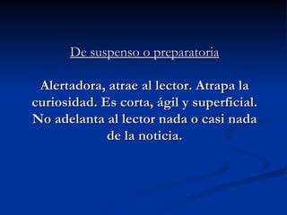 De suspenso o preparatoria   Alertadora, atrae al lector. Atrapa la curiosidad. Es corta, ágil y superficial. No adelanta al lector nada o casi nada de la noticia. 