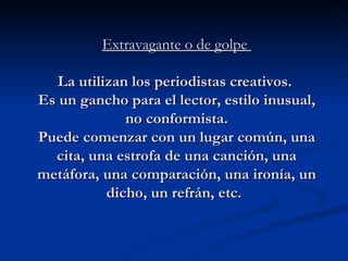 Extravagante o de golpe   La utilizan los periodistas creativos.  Es un gancho para el lector, estilo inusual, no conformista. Puede comenzar con un lugar común, una cita, una estrofa de una canción, una metáfora, una comparación, una ironía, un dicho, un refrán, etc.   