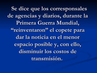    Se dice que los corresponsales de agencias y diarios, durante la Primera Guerra Mundial, “reinventaron” el copete para dar la noticia en el menor espacio posible y, con ello, disminuir los costos de transmisión.   