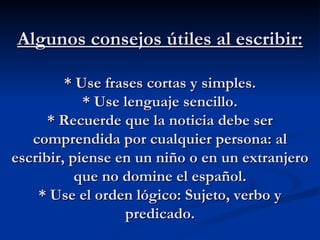 Algunos consejos útiles al escribir: * Use frases cortas y simples. * Use lenguaje sencillo. * Recuerde que la noticia debe ser comprendida por cualquier persona: al escribir, piense en un niño o en un extranjero que no domine el español. * Use el orden lógico: Sujeto, verbo y predicado. 
