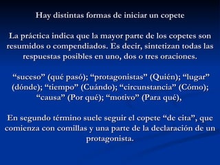 Hay distintas formas de iniciar un copete La práctica indica que la mayor parte de los copetes son resumidos o compendiados. Es decir, sintetizan todas las respuestas posibles en uno, dos o tres oraciones.   “suceso” (qué pasó); “protagonistas” (Quién); “lugar” (dónde); “tiempo” (Cuándo); “circunstancia” (Cómo); “causa” (Por qué); “motivo” (Para qué),   En segundo término suele seguir el copete “de cita”, que comienza con comillas y una parte de la declaración de un protagonista. 