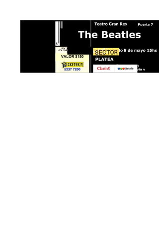 Teatro Gran Rex      Puerta 7


       The Beatles
                  Sábado 8 de mayo 15hs
VALOR $150
             PLATEA
                       Ingreso por:
                        Av. Rivadavia y
 