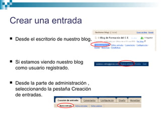 Crear una entrada
 Desde el escritorio de nuestro blog.
 Si estamos viendo nuestro blog
como usuario registrado.
 Desde la parte de administración ,
seleccionando la pestaña Creación
de entradas.
 