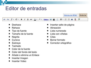Editor de entradas
 Deshace
 Rehace
 Tipo de fuente
 Tamaño de la fuente
 Negrita
 Cursiva
 Subraya
 Tachado
 Color de la fuente
 Color del fondo del texto
 Añade o elimina un Enlace
 Insertar Imagen
 Insertar Video
 Insertar salto de página
 Alineación
 Lista numerada
 Lista con viñetas
 Citas
 Borrar formato
 Corrector ortográfico
 