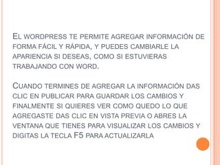 EL WORDPRESS TE PERMITE AGREGAR INFORMACIÓN DE
FORMA FÁCIL Y RÁPIDA, Y PUEDES CAMBIARLE LA
APARIENCIA SI DESEAS, COMO SI ESTUVIERAS
TRABAJANDO CON WORD.

CUANDO TERMINES DE AGREGAR LA INFORMACIÓN DAS
CLIC EN PUBLICAR PARA GUARDAR LOS CAMBIOS Y
FINALMENTE SI QUIERES VER COMO QUEDO LO QUE
AGREGASTE DAS CLIC EN VISTA PREVIA O ABRES LA
VENTANA QUE TIENES PARA VISUALIZAR LOS CAMBIOS Y
DIGITAS LA TECLA F5 PARA ACTUALIZARLA
 