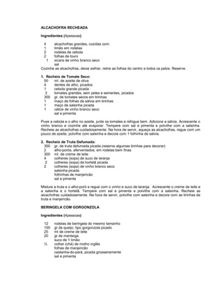 ALCACHOFRA RECHEADA
Ingredientes (4pessoas)
4
1
2
2

alcachofras grandes, cozidas com:
limão em rodelas
rodelas de cebola
folhas de louro
1
xicara de vinho branco seco
sal
Cozinhe as alcachofras, deixe esfriar, retire as folhas do centro e todos os pelos. Reserve.
1. Recheio de Tomate Seco:
50
ml. de azeite de oliva
4
dentes de alho, picados
1
cebola grande picada
3
tomates grandes, sem peles e sementes, picados
300 gr. de tomates secos em tirinhas
1
maço de folhas de sálvia em tirinhas
1
maço de salsinha picada
1
cálice de vinho branco seco
sal e pimenta
Puxe a cebola e o alho no azeite, junte os tomates e refogue bem. Adicione a sálvia. Acrescente o
vinho branco e cozinhe até evaporar. Tempere com sal e pimenta e polvilhe com a salsinha.
Recheie as alcachofras cuidadosamente. Na hora de servir, aqueça as alcachofras, regue com um
pouco de azeite, polvilhe com salsinha e decore com 1 folhinha de sálvia.
2. Recheio de Truta Defumada:
300 gr. de truta defumada picada (reserve algumas tirinhas para decorar)
2
alho-porós, aferventados, em rodelas bem finas
300 ml. de creme de leite
4
colheres (sopa) de suco de laranja
2
colheres (sopa) de hortelã picada
2
colheres (sopa) de vinho branco seco
salsinha picada
folhinhas de manjericão
sal e pimenta
Misture a truta e o alho-poró e regue com o vinho e suco de laranja. Acrescente o creme de leite e
a salsinha e o hortelã. Tempere com sal e pimenta e polvilhe com a salsinha. Recheie as
alcachofras cuidadosamente. Na hora de servir, polvilhe com salsinha e decore com as tirinhas de
truta e manjericão.
BERINGELA COM GORGONZOLA
Ingredientes (4pessoas)
12
100
25
20
½

rodelas de beringela do mesmo tamanho
gr de queijo, tipo gorgonzola picado
ml de creme de leite
gr de manteiga
suco de 1 limão
colher (chá) de molho inglês
folhas de manjericão
castanha-do-pará, picada grosseiramente
sal e pimenta

 