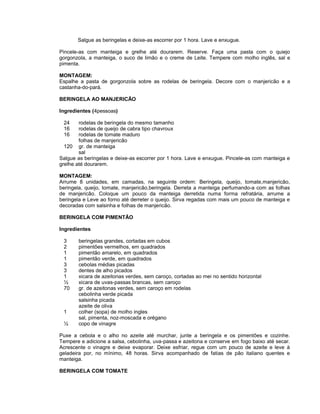 Salgue as beringelas e deixe-as escorrer por 1 hora. Lave e enxugue.
Pincele-as com manteiga e grelhe até dourarem. Reserve. Faça uma pasta com o quiejo
gorgonzola, a manteiga, o suco de limão e o creme de Leite. Tempere com molho inglês, sal e
pimenta.
MONTAGEM:
Espalhe a pasta de gorgonzola sobre as rodelas de beringela. Decore com o manjericão e a
castanha-do-pará.
BERINGELA AO MANJERICÃO
Ingredientes (4pessoas)
24
16
16

rodelas de beringela do mesmo tamanho
rodelas de queijo de cabra tipo chavroux
rodelas de tomate maduro
folhas de manjericão
120 gr. de manteiga
sal
Salgue as beringelas e deixe-as escorrer por 1 hora. Lave e enxugue. Pincele-as com manteiga e
grelhe até dourarem.
MONTAGEM:
Arrume 8 unidades, em camadas, na seguinte ordem: Beringela, queijo, tomate,manjericão,
beringela, queijo, tomate, manjericão,beringela. Derreta a manteiga perfumando-a com as folhas
de manjericão. Coloque um pouco da manteiga derretida numa forma refratária, arrume a
beringela e Leve ao forno até derreter o queijo. Sirva regadas com mais um pouco de manteiga e
decoradas com salsinha e folhas de manjericão.
BERINGELA COM PIMENTÃO
Ingredientes
3
2
1
1
3
3
1
½
70

1
½

beringelas grandes, cortadas em cubos
pimentões vermelhos, em quadrados
pimentão amarelo, em quadrados
pimentão verde, em quadrados
cebolas médias picadas
dentes de alho picados
xicara de azeitonas verdes, sem caroço, cortadas ao mei no sentido horizontal
xicara de uvas-passas brancas, sem caroço
gr. de azeitonas verdes, sem caroço em rodelas
cebolinha verde picada
salsinha picada
azeite de oliva
colher (sopa) de molho ingles
sal, pimenta, noz-moscada e orégano
copo de vinagre

Puxe a cebola e o alho no azeite até murchar, junte a beringela e os pimentões e cozinhe.
Tempere e adicione a salsa, cebolinha, uva-passa e azeitona e conserve em fogo baixo até secar.
Acrescente o vinagre e deixe evaporar. Deixe esfriar, regue com um pouco de azeite e leve à
geladeira por, no mínimo, 48 horas. Sirva acompanhado de fatias de pão italiano quentes e
manteiga.
BERINGELA COM TOMATE

 