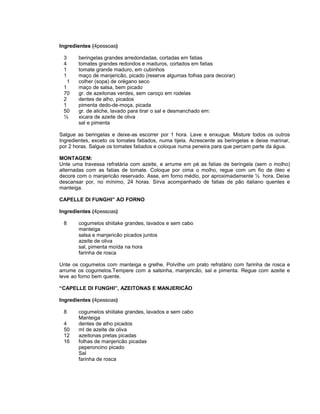 Ingredientes (4pessoas)
3
4
1
1
1
1
70
2
1
50
½

beringelas grandes arredondadas, cortadas em fatias
tomates grandes redondos e maduros, cortados em fatias
tomate grande maduro, em cubinhos
maço de manjericão, picado (reserve algumas folhas para decorar)
colher (sopa) de orégano seco
maço de salsa, bem picado
gr. de azeitonas verdes, sem caroço em rodelas
dentes de alho, picados
pimenta dedo-de-moça, picada
gr. de aliche, lavado para tirar o sal e desmanchado em:
xicara de azeite de oliva
sal e pimenta

Salgue as beringelas e deixe-as escorrer por 1 hora. Lave e enxugue. Misture todos os outros
Ingredientes, exceto os tomates fatiados, numa tijela. Acrescente as beringelas e deixe marinar,
por 2 horas. Salgue os tomates fatiados e coloque numa peneira para que percam parte da água.
MONTAGEM:
Unte uma travessa refratária com azeite, e arrume em pé as fatias de beringela (sem o molho)
alternadas com as fatias de tomate. Coloque por cima o molho, regue com um fio de óleo e
decore com o manjericão reservado. Asse, em forno médio, por aproximadamente ½ hora. Deixe
descansar por, no mínimo, 24 horas. Sirva acompanhado de fatias de pão italiano quentes e
manteiga.
CAPELLE DI FUNGHI” AO FORNO
Ingredientes (4pessoas)
8

cogumelos shiitake grandes, lavados e sem cabo
manteiga
salsa e manjericão picados juntos
azeite de oliva
sal, pimenta moída na hora
farinha de rosca

Unte os cogumelos com manteiga e grelhe. Polvilhe um prato refratário com farinha de rosca e
arrume os cogumelos.Tempere com a salsinha, manjericão, sal e pimenta. Regue com azeite e
leve ao forno bem quente.
“CAPELLE DI FUNGHI”, AZEITONAS E MANJERICÃO
Ingredientes (4pessoas)
8
4
50
12
16

cogumelos shiitake grandes, lavados e sem cabo
Manteiga
dentes de alho picados
ml de azeite de oliva
azeitonas pretas picadas
folhas de manjericão picadas
peperoncino picado
Sal
farinha de rosca

 