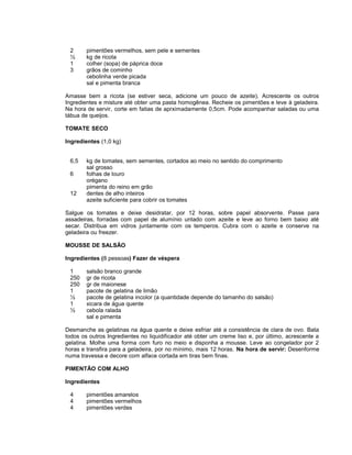 2
½
1
3

pimentões vermelhos, sem pele e sementes
kg de ricota
colher (sopa) de páprica doce
grãos de cominho
cebolinha verde picada
sal e pimenta branca

Amasse bem a ricota (se estiver seca, adicione um pouco de azeite). Acrescente os outros
Ingredientes e misture até obter uma pasta homogênea. Recheie os pimentões e leve à geladeira.
Na hora de servir, corte em fatias de aprximadamente 0,5cm. Pode acompanhar saladas ou uma
tábua de queijos.
TOMATE SECO
Ingredientes (1,0 kg)
6,5
6
12

kg de tomates, sem sementes, cortados ao meio no sentido do comprimento
sal grosso
folhas de louro
orégano
pimenta do reino em grão
dentes de alho inteiros
azeite suficiente para cobrir os tomates

Salgue os tomates e deixe desidratar, por 12 horas, sobre papel absorvente. Passe para
assadeiras, forradas com papel de alumínio untado com azeite e leve ao forno bem baixo até
secar. Distribua em vidros juntamente com os temperos. Cubra com o azeite e conserve na
geladeira ou freezer.
MOUSSE DE SALSÃO
Ingredientes (8 pessoas) Fazer de véspera
1
250
250
1
½
1
½

salsão branco grande
gr de ricota
gr de maionese
pacote de gelatina de limão
pacote de gelatina incolor (a quantidade depende do tamanho do salsão)
xicara de água quente
cebola ralada
sal e pimenta

Desmanche as gelatinas na água quente e deixe esfriar até a consistência de clara de ovo. Bata
todos os outros Ingredientes no liquidificador até obter um creme liso e, por último, acrescente a
gelatina. Molhe uma forma com furo no meio e disponha a mousse. Leve ao congelador por 2
horas e transfira para a geladeira, por no mínimo, mais 12 horas. Na hora de servir: Desenforme
numa travessa e decore com alface cortada em tiras bem finas.
PIMENTÃO COM ALHO
Ingredientes
4
4
4

pimentões amarelos
pimentões vermelhos
pimentões verdes

 