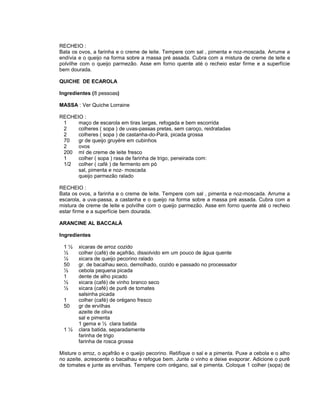 RECHEIO :
Bata os ovos, a farinha e o creme de leite. Tempere com sal , pimenta e noz-moscada. Arrume a
endívia e o queijo na forma sobre a massa pré assada. Cubra com a mistura de creme de leite e
polvilhe com o queijo parmezão. Asse em forno quente até o recheio estar firme e a superfície
bem dourada.
QUICHE DE ECAROLA
Ingredientes (8 pessoas)
MASSA : Ver Quiche Lorraine
RECHEIO :
1
maço de escarola em tiras largas, refogada e bem escorrida
2
colheres ( sopa ) de uvas-passas pretas, sem caroço, reidratadas
2
colheres ( sopa ) de castanha-do-Pará, picada grossa
70
gr de queijo gruyére em cubinhos
2
ovos
200 ml de creme de leite fresco
1
colher ( sopa ) rasa de farinha de trigo, peneirada com:
1/2 colher ( café ) de fermento em pó
sal, pimenta e noz- moscada
queijo parmezão ralado
RECHEIO :
Bata os ovos, a farinha e o creme de leite. Tempere com sal , pimenta e noz-moscada. Arrume a
escarola, a uva-passa, a castanha e o queijo na forma sobre a massa pré assada. Cubra com a
mistura de creme de leite e polvilhe com o queijo parmezão. Asse em forno quente até o recheio
estar firme e a superfície bem dourada.
ARANCINE AL BACCALÀ
Ingredientes
1½
½
½
50
½
1
½
½
1
50

1½

xicaras de arroz cozido
colher (café) de açafrão, dissolvido em um pouco de água quente
xicara de queijo pecorino ralado
gr. de bacalhau seco, demolhado, cozido e passado no processador
cebola pequena picada
dente de alho picado
xicara (café) de vinho branco seco
xicara (café) de purê de tomates
salsinha picada
colher (café) de orégano fresco
gr de ervilhas
azeite de oliva
sal e pimenta
1 gema e ½ clara batida
clara batida, separadamente
farinha de trigo
farinha de rosca grossa

Misture o arroz, o açafrão e o queijo pecorino. Retifique o sal e a pimenta. Puxe a cebola e o alho
no azeite, acrescente o bacalhau e refogue bem. Junte o vinho e deixe evaporar. Adicione o purê
de tomates e junte as ervilhas. Tempere com orégano, sal e pimenta. Coloque 1 colher (sopa) de

 