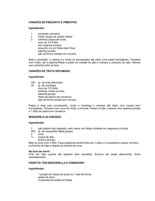 CANAPÉS DE PRESUNTO E PIMENTÃO
Ingredientes
1
1
3

pimentão vermelho
colher (sopa) de cebola ralada
colheres (sopa) de ricota
suco de 1/2 limão
sal e páprica picante
presunto crú em fatias bem finas
salsinha picada
pão de forma cortado em círculos

Bata o pimentão, a cebola e a ricota no processador até obter uma pasta homogênea. Tempere
com limão, sal e páprica.Passe a pasta na metade do pão e coloque o presunto ao lado. Decore
com salsinha entre os dois.
CANAPÉS DE TRUTA DEFUMADA
Ingredientes
100
30

gr. de truta defumada
gr. de manteiga
suco de 1/2 limão
pimenta moída na hora
salsinha picada
fatias de pepino em conserva
pão de forma cortado em círculos

Passe a truta pelo processador. Junte a manteiga e amasse até obter uma massa bem
homogênea. Tempere com suco de limão e pimenta. Passe no pão e decore com salsinha picada
e 1 fatia de pepino em conserva.
MOZZARELA IN CAROZZA
Ingredientes
1
250
2
½

pão italiano tipo baguette, sem casca, em fatias cortadas em pequenos círculos
gr. de mussarela ralada grosso
ovos
xicara de leite
farinha de trigo
Bata os ovos com o leite. Faça pequenos sanduíches com o pão e a mussarela e passe, primeiro,
na farinha de trigo e depois na mistura de ovos.
Na hora de servir:
Frite em óleo quente até estarem bem dourados. Escorra em papel absorvente. Sirva
imediatamente.
PIZZETTE CON MOZZARELLA E POMODORO
Ingredientes
1 porção de massa de pizza ou 1 pão de forma
azeite de oliva
mussarela de búfala em fatias

 