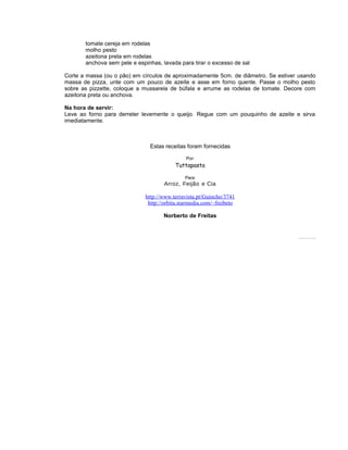 tomate cereja em rodelas
molho pesto
azeitona preta em rodelas
anchova sem pele e espinhas, lavada para tirar o excesso de sal
Corte a massa (ou o pão) em círculos de aproximadamente 5cm. de diâmetro. Se estiver usando
massa de pizza, unte com um pouco de azeite e asse em forno quente. Passe o molho pesto
sobre as pizzette, coloque a mussarela de búfala e arrume as rodelas de tomate. Decore com
azeitona preta ou anchova.
Na hora de servir:
Leve ao forno para derreter levemente o queijo. Regue com um pouquinho de azeite e sirva
imediatamente.

Estas receitas foram fornecidas
Por:

Tuttapasta
Para:

Arroz, Feijão e Cia
http://www.terravista.pt/Guincho/3741
http://orbita.starmedia.com/~freibeto
Norberto de Freitas

Todosos direitos es reservados Pode ser copiado des que citada a fonte.
tão
.
de

 