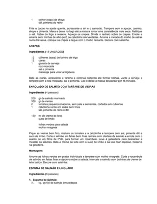 1

colher (sopa) de shoyo
sal, pimenta do reino

Frite o bacon no azeite quente, acrescente o siri e o camarão. Tempere com o açucar, coentro,
shoyo e pimenta. Mexa e deixe no fogo até a mistura tomar uma consistência mais seca. Retifique
o sal. Retire do fogo e reserve. Aqueça os crepes. Divida o recheio sobre os crepes. Enrole e
amarre com tirinhas de alho-poró ou cebolinha aferventadas. Arrume a metade do molho de ostras
numa travessa, coloque os crepes e regue com o molho restante. Decore com salsinha.
CREPES
Ingredientes (18 UNIDADES)
12
12
1

colheres (sopa) de farinha de trigo
claras
garrafa de cerveja
noz-moscada
sal e pimenta
manteiga para untar a frigideira

Bata as claras, acrescente a farinha e continue batendo até formar bolhas. Junte a cerveja e
tempere com a noz-moscada, sal e pimenta. Coe e deixe a massa descansar por 15 minutos.
ENROLADO DE SALMÃO COM TARTARE DE VIEIRAS
Ingredientes (4 pessoas)
200
350
2
1

gr de salmão marinado
gr de vieiras
tomates pequenos maduros, sem pele e sementes, cortados em cubinhos
cebolinha verde em anéis bem finos
sal, pimenta do reino e dill

150

ml de creme de leite
suco de limão
folhas verdes para salada
molho vinagrete

Pique as vieiras bem fino, misture os tomates e a cebolinha e tempere com sal, pimenta dill e
suco de limão. Corte o salmão em fatias bem finas recheie com otartare de salmão e enrole com o
auxílio de um filme de PVC, para formar um rocambole. Leve à geleadeira para descansar e
mesclar os sabores. Bata o creme de leite com o suco de limão e sal até ficar espesso. Reserve
na geladeira.
Montagem:
Arrume as folhas verdes em pratos individuais e tempere com molho vinagrete. Corte o rocambole
de salmão em fatias finas e diponha sobre a salada. Intercale o salmão com bolinhas de creme de
leite batido. Decore com salsinha.
ESPUMA DE SALMÃO E LINGUADO
Ingredientes (8 pessoas)
1. Espuma de Salmão:
½
kg. de filé de salmão em pedaços

 