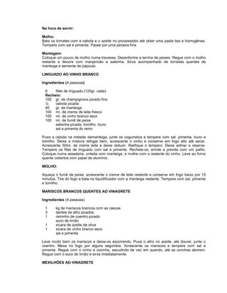 Na hora de servir:
Molho:
Bata os tomates com a cebola e o azeite no processador até obter uma pasta lisa e homogênea.
Tempere com sal e pimenta. Passe por uma peneira fina.
Montagem:
Coloque um pouco de molho numa travessa. Desenforme a terrina de peixes. Regue com o molho
restante e decore com manjericão e salsinha. Sirva acompanhado de torradas quentes de
manteiga e semente de papoula.
LINGUADO AO VINHO BRANCO
Ingredientes (4 pessoas)
8
filés de linguado (120gr. cada)
Recheio:
100 gr. de champignons picado fino
½
cebola picada
40
gr. de manteiga
100 ml. de creme de leite fresco
100 ml. de vinho branco seco
100 ml. de fumê de peixe
salsinha picada, tomilho, louro
sal e pimenta do reino
Puxe a cebola na metade damanteiga, junte os cogumelos e tempere com sal, pimenta, louro e
tomilho. Deixe a mistura refogar bem, acrescente o vinho e conserve em fogo alto até secar.
Acrescente 50ml. de creme leite e deixe reduzir. Retifique o tempero. Deixe esfriar e reserve.
Tempere os filés de linguado com sal e pimenta. Recheie-os, enrole e prenda com um palito.
Coloque numa assadeira, untada com manteiga, e molhe com o restante do vinho. Leve ao forno
quente cobertos com papel de alumínio.
MOLHO:
Aqueça o fumê de peixe, acrescente o creme de leite restante e conserve em fogo baixo por 15
minutos. Tire do fogo e bata no liquidificador com a manteiga restante. Tempere com sal, pimenta
e tomilho.
MARISCOS BRANCOS QUENTES AO VINAGRETE
Ingredientes (4 pessoas)
1
3
1
1
1

kg de mariscos brancos com as cascas
dentes de alho picados
raminho de coentro picado
suco de limão
xicara de azeite de oliva
xicara de vinho branco seco
sal e pimenta

Lave muito bem os mariscos e deixe-os escorrendo. Puxe o alho no azeite, até dourar, junte o
coentro. Mexa no fogo por alguns segundos. Acrescente os mariscos e tempere com sal e
pimenta. Regue com o vinho e cozinhe, sacudindo de vez em quando, até as conchas abrirem.
Regue com o suco de limão e sirva imediatamente.
MEXILHÕES AO VINAGRETE

 
