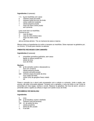 Ingredientes (4 pessoas)
1½
4
2
1
1
1

kg de mexilhões com casca
colheres (sopa) de azeite
colheres (sopa) de suco de limão
colher (café) de mostarda
cebola pequena picada
maço de cheiro verde picado
sal e pimenta

Lave muito bem os mexilhões.
Cozinhe-os em :
½
copo de água
½
copo de vinho branco seco
1
maço de cheiro verde
sal
até as conchas abrirem. Tire os mariscos da casca e reserve.
Misture todos os Ingredientes do molho e tempere os mexilhões. Deixe repousar na geladeira por,
no mínimo, 12 horas para mesclar os sabores.
PIMENTÃO RECHEADO COM CAMARÃO
Ingredientes (4 pessoas)
4

pimentões vermelhos grelhados, sem casca
agrião ou alface picada fino
azeite de oliva
suco de limão

Recheio:
125 gr de camarão cozido e descascado ou
atum em conserva
1
cebola pequena picada
1
pimenta vermelha picada
3a4 colheres (sopa) de azeite de oliva
suco coado de limão
1
colher (chá) de gengibre fresco ralado
sal
Passe o camarão (ou o atum) pelo processador com a cebola e a pimenta. Junte o azeite, aos
poucos, até obter uma pasta espessa. Tempere com o gengibre, o suco de limão e o sal. Corte os
pimentões em tiras largas, recheie e enrole. Reserve na geladiera. Na hora de servir, arrume o
pimentão sobre o agrião (ou alface) e regue com azeite e suco de limão.
ROCAMBOLE DE BACALHAU
Ingredientes
5
250
2
150
1
1
½

ovos
gr de bacalhau cozido e desfiado
colheres (chá) de fermento
ml. de azeite de oliva
cebola picadinha
dente de alho picado
lt de leite

 