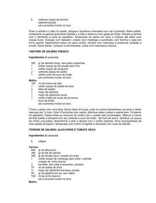 6

colheres (sopa) de farinha
salsinha picada
sal e pimenta moída na hora

Puxe a cebola e o alho no azeite, refogue o bacalhau e tempere com sal e pimenta. Deixe esfriar.
Acrescente as gemas levemente batidas e o leite e perfume com gotas de limão. Peneire a farinha
com o fermento e junte ao bacalhau. Acrescente as claras em neve e misture até obter uma
massa fuída. Coloque num tabuleiro untado com manteiga e polvilhado com farinha e asse em
forno quente. Desenforme sobre um pano úmido, recheie com maionese e azeitonas cortadas e
enrole. Deixe esfriar. Coloque numa travessa, cubra com maionese e decore.
TARTARE DE SALMÃO FRESCO
Ingredientes (4 pessoas)
300
1
1
2
1
Molho:
100
1
3
1
1
1

gr de salmão limpo, sem pele e espinhas
colher (sopa) de dill picado bem fino
colher (sopa) de alcaparra
colheres (sopa) de azeite
colher (chá) de suco de limão
sal e pimenta moída na hora
ml de creme de leite
colher (sopa) de azeite de oliva
talos de salsão
maço de salsinha
maço de cebolinha verde
colher (café) de ervas de provence
suco de limão
sal e pimenta moída na hora

Triture o peixe com uma faca. Numa tijela de louça, junte os outros Ingredientes ao peixe e deixe
repousar por ½ hora. Unte 4 forminhas com azeite, distribua nelas o peixe e aperte bem. Conserve
na geladeira. Passe todas as verduras do molho com o azeite pelo processador. Misture o creme
de leite batido e tempere com sal, pimenta e suco de limão. Na hora de servir, distribua um pouco
de molho nos pratos, desenforme o tatar e decore com o molho restante. Sirva acompanhado de
uma salada de pepino, temperada com molho vinagrete e decorada com ovas de salmão.
TERRINE DE SALMÃO, ALHO-PORÓ E TOMATE SECO
Ingredientes (6 pessoas)
6

crêpes

Terrine:
600 gr de alho-poró
300 gr de filé de salmão
200 gr de tomate seco, cortado em tiras
1
colher (sopa) de manteiga para untar o salmão
vinagre de vinho branco
3
tomates, sem pele e sementes, picados
75
ml de azeite de oliva
½
maço de cebolinha francesa, picada
40
gr de gelatina em pó, sem sabor
100 ml de vinho branco
sal e pimenta moída na hora
Molho:

 