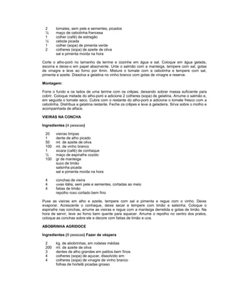 2
½
1
¼
1
2

tomates, sem pele e sementes, picados
maço de cebolinha francesa
colher (café) de estragão
cebola picada
colher (sopa) de pimenta verde
colheres (sopa) de azeite de oliva
sal e pimenta moída na hora

Corte o alho-poró no tamanho da terrine e cozinhe em água e sal. Coloque em água gelada,
escorra e deixe-o em papel absorvente. Unte o salmão com a manteiga, tempere com sal, gotas
de vinagre e leve ao forno por 4min. Misture o tomate com a cebolinha e tempere com sal,
pimenta e azeite. Dissolva a gelatina no vinho branco com gotas de vinagre e reserve.
Montagem:
Forre o fundo e os lados de uma terrine com os crêpes, deixando sobrar massa suficiente para
cobrir. Coloque metade do alho-poró e adicione 2 colheres (sopa) de gelatina. Arrume o salmão e,
em seguida o tomate seco. Cubra com o restante do alho-poró e adicione o tomate fresco com a
cebolinha. Distribua a gelatina restante. Feche os crêpes e leve à geladeira. Sirva sobre o molho e
acompanhada de alface.
VIEIRAS NA CONCHA
Ingredientes (4 pessoas)
20
1
50
100
1
½
100

vieiras limpas
dente de alho picado
ml. de azeite de oliva
ml. de vinho branco
xicara (café) de conhaque
maço de espinafre cozido
gr de manteiga
suco de limão
salsinha picada
sal e pimenta moída na hora

4
4
4

conchas de vieira
uvas itália, sem pele e sementes, cortadas ao meio
fatias de limão
repolho roxo cortado bem fino

Puxe as vieiras em alho e azeite, tempere com sal e pimenta e regue com o vinho. Deixe
evaporar. Acrescente o conhaque, deixe secar e tempere com limão e salsinha. Coloque o
espinafre nas conchas, arrume as vieiras e regue com a manteiga derretida e gotas de limão. Na
hora de servir, leve ao forno bem quente para aquecer. Arrume o repolho no centro dos pratos,
coloque as conchas sobre ele e decore com fatias de limão e uva.
ABOBRINHA AGRIDOCE
Ingredientes (8 pessoas) Fazer de véspera
2
200
3
4
4

kg. de abobrinhas, em rodelas médias
ml. de azeite de oliva
dentes de alho grandes em palitos bem finos
colheres (sopa) de açucar, dissolvido em:
colheres (sopa) de vinagre de vinho branco
folhas de hortelã picadas grosso

 