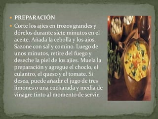  PREPARACIÓN
 Corte los ajíes en trozos grandes y
dórelos durante siete minutos en el
aceite. Añada la cebolla y los ajos.
Sazone con sal y comino. Luego de
unos minutos, retire del fuego y
deseche la piel de los ajíes. Muela la
preparación y agregue el choclo, el
culantro, el queso y el tomate. Si
desea, puede añadir el jugo de tres
limones o una cucharada y media de
vinagre tinto al momento de servir.
 