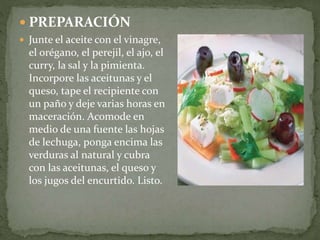  PREPARACIÓN
 Junte el aceite con el vinagre,
el orégano, el perejil, el ajo, el
curry, la sal y la pimienta.
Incorpore las aceitunas y el
queso, tape el recipiente con
un paño y deje varias horas en
maceración. Acomode en
medio de una fuente las hojas
de lechuga, ponga encima las
verduras al natural y cubra
con las aceitunas, el queso y
los jugos del encurtido. Listo.
 