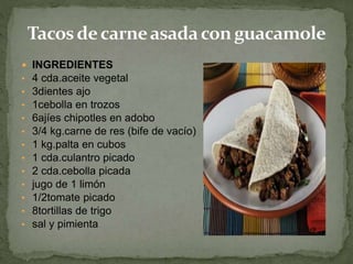  INGREDIENTES
• 4 cda.aceite vegetal
• 3dientes ajo
• 1cebolla en trozos
• 6ajíes chipotles en adobo
• 3/4 kg.carne de res (bife de vacío)
• 1 kg.palta en cubos
• 1 cda.culantro picado
• 2 cda.cebolla picada
• jugo de 1 limón
• 1/2tomate picado
• 8tortillas de trigo
• sal y pimienta
 