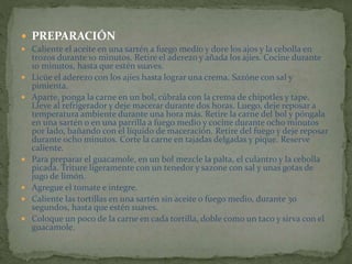  PREPARACIÓN
 Caliente el aceite en una sartén a fuego medio y dore los ajos y la cebolla en
trozos durante 10 minutos. Retire el aderezo y añada los ajíes. Cocine durante
10 minutos, hasta que estén suaves.
 Licúe el aderezo con los ajíes hasta lograr una crema. Sazóne con sal y
pimienta.
 Aparte, ponga la carne en un bol, cúbrala con la crema de chipotles y tape.
Lleve al refrigerador y deje macerar durante dos horas. Luego, deje reposar a
temperatura ambiente durante una hora más. Retire la carne del bol y póngala
en una sartén o en una parrilla a fuego medio y cocine durante ocho minutos
por lado, bañando con el líquido de maceración. Retire del fuego y deje reposar
durante ocho minutos. Corte la carne en tajadas delgadas y pique. Reserve
caliente.
 Para preparar el guacamole, en un bol mezcle la palta, el culantro y la cebolla
picada. Triture ligeramente con un tenedor y sazone con sal y unas gotas de
jugo de limón.
 Agregue el tomate e integre.
 Caliente las tortillas en una sartén sin aceite o fuego medio, durante 30
segundos, hasta que estén suaves.
 Coloque un poco de la carne en cada tortilla, doble como un taco y sirva con el
guacamole.
 