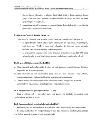 NDC. DBT. Serviço de Processamento Técnico
Oficina de representação descritiva de documentos: Módulo 1: Nomes pessoais e entidades coletivas   10




         e) discos, filmes, videoteipes resultantes da atividade coletiva da apresentação de um
              grupo como um todo, quando a responsabilidade do grupo vai além da mera
              apresentação, execução, etc.;
         f) materiais cartográficos, quando a responsabilidade da entidade coletiva vai além da
              publicação e distribuição do material.


2.5. Obras de Chefes de Estado, Papas, etc.

     Trate as obras emanadas de Chefes de Estado, Papas, etc. considerando o seu caráter:
              se apresentarem caráter oficial como mensagens ao legislativo, proclamações,
              encíclicas, etc. (21.4D1), entre pelo cabeçalho do dirigente, como entidade
              coletiva, com secundária para o cabeçalho pessoal.
              se apresentarem caráter pessoal como discursos, comunicações, etc. (21.4D2) entre
              pelo cabeçalho pessoal do dirigente, com secundária para o cabeçalho oficial.


2.6. Responsabilidade compartilhada (21.6)

a) Obra produzida pela colaboração de duas ou mais pessoas, ou contribuições distintas,
    preparadas por diferentes pessoas;
b) Obra resultante de um intercâmbio entre duas ou mais pessoas, como debates,
    correspondência etc., ou intercâmbio entre uma pessoa e uma entidade;
c) Obra de responsabilidade compartilhada entre adaptadores, arranjadores, relatores,
    Comentadores etc., quando a entrada principal for para tais pessoas.


2.6.1. Responsabilidade principal indicada (21.6B)
     Faça a entrada sob o cabeçalho para essa pessoa ou entidade. Secundária para
colaboradores, até dois, se houver.


2.6.2. Responsabilidade principal não indicada (21.6C)
     Quando houver até 3 autores entre pelo primeiro e faça secundária(s) para o(s) outro(s).
     Se a responsabilidade for compartilhada por mais de 3 pessoas ou entidades, faça entrada
pelo título e secundária para o primeiro mencionado.
 