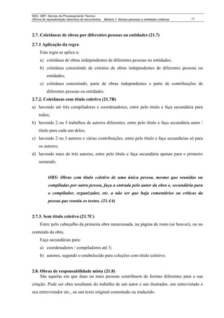 NDC. DBT. Serviço de Processamento Técnico
Oficina de representação descritiva de documentos: Módulo 1: Nomes pessoais e entidades coletivas   11




2.7. Coletâneas de obras por diferentes pessoas ou entidades (21.7)

2.7.1 Aplicação da regra
     Esta regra se aplica a:
     a) coletânea de obras independentes de diferentes pessoas ou entidades;
     b) coletânea consistindo de extratos de obras independentes de diferentes pessoas ou
          entidades;
     c) coletânea consistindo, parte de obras independentes e parte de contribuições de
          diferentes pessoas ou entidades.
2.7.2. Coletâneas com título coletivo (21.7B)
a) havendo até três compiladores e coordenadores, entre pelo título e faça secundária para
    todos;
b) havendo 2 ou 3 trabalhos de autores diferentes, entre pelo título e faça secundária autor /
    título para cada um deles;
c) havendo 2 ou 3 autores e várias contribuições, entre pelo título e faça secundárias só para
    os autores;
d) havendo mais de três autores, entre pelo título e faça secundária apenas para o primeiro
    nomeado.


           OBS: Obras com título coletivo de uma única pessoa, mesmo que reunidas ou
           compiladas por outra pessoa, faça a entrada pelo autor da obra e, secundária para
           o compilador, organizador, etc. a não ser que haja comentários ou críticas da
           pessoa que reuniu os textos. (21.4A)


2.7.3. Sem título coletivo (21.7C)
     Entre pelo cabeçalho da primeira obra mencionada, na página de rosto (se houver), ou no
conteúdo da obra.
     Faça secundárias para:
     a) coordenadores / compiladores até 3;
     b) autores, segundo o estabelecido para coleções com título coletivo.


2.8. Obras de responsabilidade mista (21.8)
     São aquelas em que duas ou mais pessoas contribuem de formas diferentes para a sua
criação. Pode ser obra resultante do trabalho de um autor e um ilustrador, um entrevistado e
seu entrevistador etc., ou um texto original comentado ou traduzido.
 