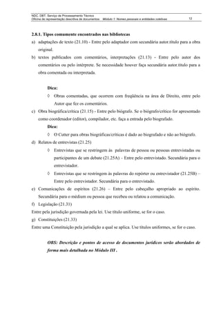NDC. DBT. Serviço de Processamento Técnico
Oficina de representação descritiva de documentos: Módulo 1: Nomes pessoais e entidades coletivas   12




2.8.1. Tipos comumente encontrados nas bibliotecas
a) adaptações de texto (21.10) - Entre pelo adaptador com secundária autor.título para a obra
    original.
b) textos publicados com comentários, interpretações (21.13) - Entre pelo autor dos
    comentários ou pelo intérprete. Se necessidade houver faça secundária autor.título para a
    obra comentada ou interpretada.


           Dica:
           ◊ Obras comentadas, que ocorrem com freqüência na área de Direito, entre pelo
                Autor que fez os comentários.
c) Obra biográfica/crítica (21.15) - Entre pelo biógrafo. Se o biógrafo/crítico for apresentado
    como coordenador (editor), compilador, etc. faça a entrada pelo biografado.
           Dica:
           ◊ O Cutter para obras biográficas/críticas é dado ao biografado e não ao biógrafo.
d) Relatos de entrevistas (21.25)
           ◊ Entrevistas que se restringem às palavras de pessoa ou pessoas entrevistadas ou
                participantes de um debate (21.25A) – Entre pelo entrevistado. Secundária para o
                entrevistador.
           ◊ Entrevistas que se restringem às palavras do repórter ou entrevistador (21.25B) –
                Entre pelo entrevistador. Secundária para o entrevistado.
e) Comunicações de espíritos (21.26) – Entre pelo cabeçalho apropriado ao espírito.
    Secundária para o médium ou pessoa que recebeu ou relatou a comunicação.
f) Legislação (21.31)
Entre pela jurisdição governada pela lei. Use título uniforme, se for o caso.
g) Constituições (21.33)
Entre uma Constituição pela jurisdição a qual se aplica. Use títulos uniformes, se for o caso.


           OBS: Descrição e pontos de acesso de documentos jurídicos serão abordados de
           forma mais detalhada no Módulo III .
 