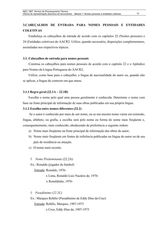NDC. DBT. Serviço de Processamento Técnico
Oficina de representação descritiva de documentos: Módulo 1: Nomes pessoais e entidades coletivas   13




3.CABEÇALHOS DE ENTRADA PARA NOMES PESSOAIS E ENTIDADES
COLETIVAS
     Estabeleça os cabeçalhos de entrada de acordo com os capítulos 22 (Nomes pessoais) e
24 (Entidades coletivas) do AACR2. Utilize, quando necessário, disposições complementares,
assinaladas nos respectivos tópicos.


3.1. Cabeçalhos de entrada para nomes pessoais
     Construa os cabeçalhos para nomes pessoais de acordo com o capítulo 22 e o Apêndice
para Nomes da Língua Portuguesa do AACR2;
     Utilize, como base para o cabeçalho, a língua de nacionalidade do autor ou, quando não
se aplicar, a língua do contexto em que atuou.


3.1.1 Regra geral (22.1A – 22.1B)
     Escolha o nome pelo qual uma pessoa geralmente é conhecida. Determine o nome com
base na fonte principal de informação de suas obras publicadas em sua própria língua.
3.1.2 Escolha entre nomes diferentes (22.2)
      Se o autor é conhecido por mais de um nome, ou se um mesmo nome variar em extensão,
língua, alfabeto, ou grafia, a escolha será pelo nome ou forma do nome mais freqüente e,
consequentemente, mais conhecido, obedecendo de preferência a seguinte ordem:
     a) Nome mais freqüente na fonte principal de informação das obras do autor;
     b) Nome mais freqüente em fontes de referência publicadas na língua do autor ou de seu
           país de residência ou atuação.
     c) O nome mais recente.


       ◊    Nome Predominante (22.2A)
       Ex.: Ronaldo (jogador de futebol)
           Entrada: Ronaldo, 1976-
                      x Lima, Ronaldo Luiz Nazário de, 1976-
                       x Ronaldinho, 1976-


       ◊    Pseudônimo (22.2C)
       Ex.: Marques Rebêlo (Pseudônimo de Eddy Dias da Cruz)
           Entrada: Rebêlo, Marques, 1907-1973
                      x Cruz, Eddy Dias da, 1907-1973
 