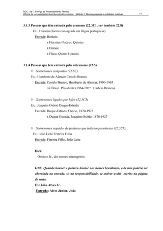NDC. DBT. Serviço de Processamento Técnico
Oficina de representação descritiva de documentos: Módulo 1: Nomes pessoais e entidades coletivas   14




3.1.3 Pessoas que têm entrada pelo prenome (22.3C1, ver também 22.8)
           Ex.: Horácio (forma consagrada em língua portuguesa)
            Entrada: Horácio
                        x Horatius Flaccus, Quintus
                        x Horace
                        x Flaco, Quinto Horácio


3.1.4 Pessoas que tem entrada pelo sobrenome (22.5)
       ◊     Sobrenomes compostos (22.5C)
       Ex.: Humberto de Alencar Castelo Branco
            Entrada: Castelo Branco, Humberto de Alencar, 1900-1967
                        xx Brasil. Presidente (1964-1967 : Castelo Branco)


       ◊     Sobrenomes ligados por hífen (22.5C3)
       Ex.: Joaquim Osório Duque-Estrada
            Entrada: Duque-Estrada, Osório, 1870-1927
                        x Duque-Estrada, Joaquim Osório, 1870-1927


       ◊     Sobrenomes seguidos de palavras que indicam parentesco (22.5C8).
           Ex.: João Leite Ferreira Filho
            Entrada: Ferreira Filho, João Leite


            Dica:
              Omita o Jr., dos nomes estrangeiros.


            OBS: Quando houver a palavra Júnior nos nomes brasileiros, esta não poderá ser
            abreviada na entrada, só na responsabilidade, se estiver assim escrito na página
            de rosto.
            Ex: João Alves Jr.
             Entrada: Alves Júnior, João
 