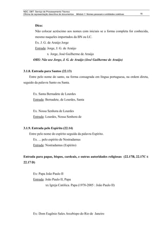 NDC. DBT. Serviço de Processamento Técnico
Oficina de representação descritiva de documentos: Módulo 1: Nomes pessoais e entidades coletivas   16




           Dica:
           Não colocar acréscimo aos nomes com iniciais se a forma completa for conhecida,
           mesmo naqueles importados da BN ou LC.
           Ex. J. G. de Araújo Jorge
           Entrada: Jorge, J. G. de Araújo
                      x Jorge, José Guilherme de Araújo
         OBS: Não use Jorge, J. G. de Araújo (José Guilherme de Araújo)


3.1.8. Entrada para Santos (22.13)
     Entre pelo nome do santo, na forma consagrada em língua portuguesa, na ordem direta,
seguido da palavra Santo ou Santa.


         Ex. Santa Bernadete de Lourdes
         Entrada: Bernadete, de Lourdes, Santa


         Ex. Nossa Senhora de Lourdes
         Entrada: Lourdes, Nossa Senhora de


3.1.9. Entrada pelo Espírito (22.14)
     Entre pelo nome do espírito seguida da palavra Espírito.
         Ex. ... pelo espírito de Nostradamus
         Entrada: Nostradamus (Espírito)


Entrada para papas, bispos, cardeais, e outras autoridades religiosas (22.17B, 22.17C E
22.17 D)


         Ex: Papa João Paulo II
         Entrada: João Paulo II, Papa
                     xx Igreja Católica. Papa (1978-2005 : João Paulo II)




         Ex: Dom Eugênio Sales Arcebispo do Rio de Janeiro
 