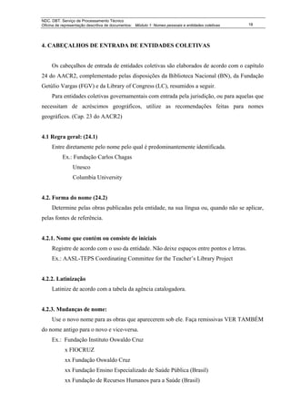 NDC. DBT. Serviço de Processamento Técnico
Oficina de representação descritiva de documentos: Módulo 1: Nomes pessoais e entidades coletivas   18




4. CABEÇALHOS DE ENTRADA DE ENTIDADES COLETIVAS


     Os cabeçalhos de entrada de entidades coletivas são elaborados de acordo com o capítulo
24 do AACR2, complementado pelas disposições da Biblioteca Nacional (BN), da Fundação
Getúlio Vargas (FGV) e da Library of Congress (LC), resumidos a seguir.
     Para entidades coletivas governamentais com entrada pela jurisdição, ou para aquelas que
necessitam de acréscimos geográficos, utilize as recomendações feitas para nomes
geográficos. (Cap. 23 do AACR2)


4.1 Regra geral: (24.1)
     Entre diretamente pelo nome pelo qual é predominantemente identificada.
           Ex.: Fundação Carlos Chagas
                Unesco
                Columbia University


4.2. Forma do nome (24.2)
     Determine pelas obras publicadas pela entidade, na sua língua ou, quando não se aplicar,
pelas fontes de referência.


4.2.1. Nome que contém ou consiste de iniciais
     Registre de acordo com o uso da entidade. Não deixe espaços entre pontos e letras.
     Ex.: AASL-TEPS Coordinating Committee for the Teacher’s Library Project


4.2.2. Latinização
     Latinize de acordo com a tabela da agência catalogadora.


4.2.3. Mudanças de nome:
     Use o novo nome para as obras que aparecerem sob ele. Faça remissivas VER TAMBÉM
do nome antigo para o novo e vice-versa.
     Ex.: Fundação Instituto Oswaldo Cruz
            x FIOCRUZ
            xx Fundação Oswaldo Cruz
            xx Fundação Ensino Especializado de Saúde Pública (Brasil)
            xx Fundação de Recursos Humanos para a Saúde (Brasil)
 
