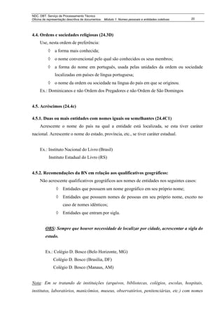 NDC. DBT. Serviço de Processamento Técnico
Oficina de representação descritiva de documentos: Módulo 1: Nomes pessoais e entidades coletivas   20




4.4. Ordens e sociedades religiosas (24.3D)
     Use, nesta ordem de preferência:
           ◊    a forma mais conhecida;
           ◊    o nome convencional pelo qual são conhecidos os seus membros;
           ◊    a forma do nome em português, usada pelas unidades da ordem ou sociedade
                localizadas em países de língua portuguesa;
           ◊    o nome da ordem ou sociedade na língua do país em que se originou.
     Ex.: Dominicanos e não Ordem dos Pregadores e não Ordem de São Domingos


4.5. Acréscimos (24.4c)

4.5.1. Duas ou mais entidades com nomes iguais ou semelhantes (24.4C1)
     Acrescente o nome do país na qual a entidade está localizada, se esta tiver caráter
nacional. Acrescente o nome do estado, província, etc., se tiver caráter estadual.


     Ex.: Instituto Nacional do Livro (Brasil)
           Instituto Estadual do Livro (RS)


4.5.2. Recomendações da BN em relação aos qualificativos geográficos:
     Não acrescente qualificativos geográficos aos nomes de entidades nos seguintes casos:
                ◊    Entidades que possuem um nome geográfico em seu próprio nome;
                ◊    Entidades que possuem nomes de pessoas em seu próprio nome, exceto no
                     caso de nomes idênticos;
                ◊    Entidades que entram por sigla.


         OBS: Sempre que houver necessidade de localizar por cidade, acrescentar a sigla do
         estado.


         Ex.: Colégio D. Bosco (Belo Horizonte, MG)
               Colégio D. Bosco (Brasília, DF)
               Colégio D. Bosco (Manaus, AM)


Nota: Em se tratando de instituições (arquivos, bibliotecas, colégios, escolas, hospitais,
institutos, laboratórios, manicômios, museus, observatórios, penitenciárias, etc.) com nomes
 