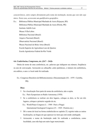 NDC. DBT. Serviço de Processamento Técnico
Oficina de representação descritiva de documentos: Módulo 1: Nomes pessoais e entidades coletivas   21




característicos, entre sempre diretamente pelo nome da instituição, mesmo que este não seja
único. Neste caso, acrescente um qualificativo geográfico.
Ex.:     Biblioteca Pública Municipal Machado de Assis (Pejuçara, RS)
         Biblioteca Pública Municipal Machado de Assis (Pérola, PR)
         Instituto Adolfo Lutz
         Museu Villa-Lobos
         Biblioteca Nacional (Brasil)
         Arquivo Nacional (Brasil)
         Observatório Nacional (Brasil)
         Museu Nacional de Belas Artes (Brasil)
         Escola Superior de Agricultura Luiz de Queiroz
         Escola Agrotécnica Federal do Rio Verde




4.6. Conferências, Congressos, etc. (24.7 – 24.8)-
       Omita do nome de uma conferência, etc. palavras que indiquem seu número, freqüência
ou ano de convocação. Acrescente ao cabeçalho ,entre parênteses, o número da conferência,
em arábico, o ano e o local onde foi realizada.


       Ex.: Congresso Brasileiro de Biblioteconomia e Documentação (10. : 1979 : Curitiba,
                   PR)


           Dica:
           ◊    Se a localização fizer parte do nome da conferência, não o repita.
               Ex.: Paris Symposium on Radio Astronomy (1958)
           ◊    Se a conferência se realizar em dois lugares, coloque os dois, se for em três
                lugares, coloque o primeiro seguido de etc.
               Ex.: World Peace Congress (1. : 1949 : Paris e Praga)
                      International Geological Congress (15. : 1929 : Pretória etc.)
           ◊    Dê o nome do local na forma estabelecida no capítulo 23, registre todas as outras
                localizações, na língua em que aparecer no item que está sendo catalogado.
           ◊    Acrescente o nome da Instituição onde foi realizada a conferência, como
                localidade, caso não haja um outro lugar mencionado.
 