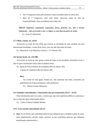 NDC. DBT. Serviço de Processamento Técnico
Oficina de representação descritiva de documentos: Módulo 1: Nomes pessoais e entidades coletivas   22




           ◊    Até 3 Congressos entre pelo primeiro e faça secundária para os outros dois.
           ◊    Mais de 3 Congressos entre pelo título, mencione todos na área de
                responsabilidade e faça secundárias para todos eles.


         OBS:Os simpósios, seminários, exposições, feiras, festivais, etc., têm o mesmo
         tratamento – não acrescente o ano e o lugar, se estes fizerem parte do nome.
               Ex.: Expo 67 (Montreal)


4.7. Filiais, ramais, etc. (24.9)
     Acrescente ao nome de uma filial, que execute as atividades de uma entidade em uma
determinada localidade, o nome deste local, caso este não faça parte do nome.
     Ex.: Maçonaria. Loja Maçônica Acácia n. 177 (Niterói, RJ)


4.8. Igrejas locais, etc. (24.10B)
     Acrescente ao nome de uma igreja o nome do lugar ou da jurisdição eclesiástica local, a
não ser que a localização esteja clara no próprio nome.
     Ex.: Igreja de Nossa Senhora da Candelária (Rio de Janeiro, RJ)
           x Igreja da Candelária (Rio de Janeiro, RJ)


           Dica:
                Se o nome de uma igreja, templo etc., não expressar esta idéia, acrescente um
           qualificador em língua portuguesa, entre parênteses.
                Ex.: Monte Cassino (Mosteiro)


4.9. Entidades subordinadas e relacionadas não governamentais (24.12 – 24.15)
     Entre diretamente pelo seu nome, a menos que seja uma repartição pública ou pertença a
um ou mais dos tipos relacionados abaixo.
     Ex.: Centro Cultural Cândido Mendes


4.9.1. Com entrada subordinada (24.13)

a) Tipos 1 e 2: Nomes que contenham palavras que indiquem que a entidade é parte de outra,
    como departamento, divisão, seção, sucursal, ou que contenham palavras que indiquem
    subordinação administrativa.
 