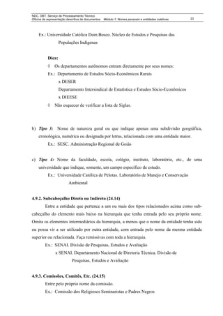 NDC. DBT. Serviço de Processamento Técnico
Oficina de representação descritiva de documentos: Módulo 1: Nomes pessoais e entidades coletivas   23




    Ex.: Universidade Católica Dom Bosco. Núcleo de Estudos e Pesquisas das
                   Populações Indígenas


           Dica:
           ◊    Os departamentos autônomos entram diretamente por seus nomes:
           Ex.: Departamento de Estudos Sócio-Econômicos Rurais
                   x DESER
                   Departamento Intersindical de Estatística e Estudos Sócio-Econômicos
                   x DIEESE
           ◊    Não esquecer de verificar a lista de Siglas.




b) Tipo 3: Nome de natureza geral ou que indique apenas uma subdivisão geográfica,
    cronológica, numérica ou designada por letras, relacionada com uma entidade maior.
           Ex.: SESC. Administração Regional de Goiás


c) Tipo 4: Nome da faculdade, escola, colégio, instituto, laboratório, etc., de uma
    universidade que indique, somente, um campo específico de estudo.
           Ex.: Universidade Católica de Pelotas. Laboratório de Manejo e Conservação
                          Ambiental


4.9.2. Subcabeçalho Direto ou Indireto (24.14)
         Entre a entidade que pertence a um ou mais dos tipos relacionados acima como sub-
cabeçalho do elemento mais baixo na hierarquia que tenha entrada pelo seu próprio nome.
Omita os elementos intermediários da hierarquia, a menos que o nome da entidade tenha sido
ou possa vir a ser utilizado por outra entidade, com entrada pelo nome da mesma entidade
superior ou relacionada. Faça remissivas com toda a hierarquia.
         Ex.: SENAI. Divisão de Pesquisas, Estudos e Avaliação
                x SENAI. Departamento Nacional de Diretoria Técnica. Divisão de
                            Pesquisas, Estudos e Avaliação


4.9.3. Comissões, Comitês, Etc. (24.15)
         Entre pelo próprio nome da comissão.
         Ex.: Comissão dos Religiosos Seminaristas e Padres Negros
 