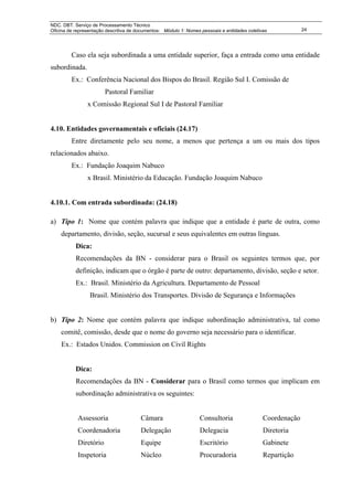 NDC. DBT. Serviço de Processamento Técnico
Oficina de representação descritiva de documentos: Módulo 1: Nomes pessoais e entidades coletivas            24




         Caso ela seja subordinada a uma entidade superior, faça a entrada como uma entidade
subordinada.
         Ex.: Conferência Nacional dos Bispos do Brasil. Região Sul I. Comissão de
                        Pastoral Familiar
                x Comissão Regional Sul I de Pastoral Familiar


4.10. Entidades governamentais e oficiais (24.17)
         Entre diretamente pelo seu nome, a menos que pertença a um ou mais dos tipos
relacionados abaixo.
         Ex.: Fundação Joaquim Nabuco
                x Brasil. Ministério da Educação. Fundação Joaquim Nabuco


4.10.1. Com entrada subordinada: (24.18)

a) Tipo 1: Nome que contém palavra que indique que a entidade é parte de outra, como
    departamento, divisão, seção, sucursal e seus equivalentes em outras línguas.
           Dica:
           Recomendações da BN - considerar para o Brasil os seguintes termos que, por
           definição, indicam que o órgão é parte de outro: departamento, divisão, seção e setor.
           Ex.: Brasil. Ministério da Agricultura. Departamento de Pessoal
                 Brasil. Ministério dos Transportes. Divisão de Segurança e Informações


b) Tipo 2: Nome que contém palavra que indique subordinação administrativa, tal como
    comitê, comissão, desde que o nome do governo seja necessário para o identificar.
    Ex.: Estados Unidos. Commission on Civil Rights


           Dica:
           Recomendações da BN - Considerar para o Brasil como termos que implicam em
           subordinação administrativa os seguintes:


            Assessoria                  Câmara                    Consultoria                  Coordenação
            Coordenadoria               Delegação                 Delegacia                    Diretoria
            Diretório                   Equipe                    Escritório                   Gabinete
            Inspetoria                  Núcleo                    Procuradoria                 Repartição
 