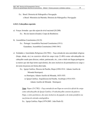 NDC. DBT. Serviço de Processamento Técnico
Oficina de representação descritiva de documentos: Módulo 1: Nomes pessoais e entidades coletivas   28




         Ex.: Brasil. Diretoria de Hidrografia e Navegação
                x Brasil. Ministério da Marinha. Diretoria de Hidrografia e Navegação


4.10.3. Cabeçalhos especiais


a) Forças Armadas que não sejam do nível nacional (24.24B)
           Ex.: Rio de Janeiro (Estado). Corpo de Bombeiros


b) Assembléias Constituintes (24.22)
           Ex.: Portugal. Assembléia Nacional Constituinte (1911)
                 Guanabara. Assembléia Constituinte (1960-1961)


c) Entidades e Autoridades Religiosas (24.27B1) – Faça entrada de uma autoridade religiosa
    (bispo, abade, etc.) no exercício oficial do cargo (veja 21.4D1) como sub-cabeçalho do
    cabeçalho usado para diocese, ordem, patriarcado, etc., com o título em língua portuguesa
    (a menos que não haja termo equivalente), dos anos inclusivos da permanência no cargo e
    do nome da pessoa em forma abreviada.
           Ex.: Igreja Católica. Diocese da Paraíba. Bispo (1894-1914 : Adauto Aurélio de
                        Miranda Henriques)
                  xx Henriques, Adauto Aurélio de Miranda, 1855-1935.
                  xx Igreja Católica. Arquidiocese da Paraíba. Arcebispo (1914-1935 :
                             Adauto Aurélio de Miranda Henriques)


               Nota: Papas (24.27B2) – Faça entrada de um Papa no exercício oficial do cargo
               como subcabeçalho da Igreja Católica. O subcabeçalho consiste da palavra
               Papa, e entre parênteses, dos anos inclusivos do papado e do nome pontifício na
               sua forma de entrada catalográfica.
               Ex.: Igreja Católica. Papa (1978-2005 : João Paulo II)
 