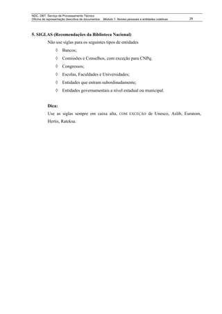 NDC. DBT. Serviço de Processamento Técnico
Oficina de representação descritiva de documentos: Módulo 1: Nomes pessoais e entidades coletivas      29




5. SIGLAS (Recomendações da Biblioteca Nacional)
           Não use siglas para os seguintes tipos de entidades
                ◊    Bancos;
                ◊    Comissões e Conselhos, com exceção para CNPq;
                ◊    Congressos;
                ◊    Escolas, Faculdades e Universidades;
                ◊    Entidades que entram subordinadamente;
                ◊    Entidades governamentais a nível estadual ou municipal.


           Dica:
           Use as siglas sempre em caixa alta,                COM EXCEÇÃO          de Unesco, Aslib, Euratom,
           Hertis, Rateksa.
 