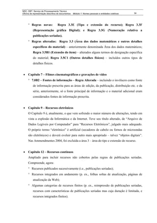 NDC. DBT. Serviço de Processamento Técnico
Oficina de representação descritiva de documentos: Módulo 1: Nomes pessoais e entidades coletivas   34




     ° Regras novas:               Regra 3.3E (Tipo e extensão do recurso); Regra 3.3F
          (Representação gráfica Digital); e Regra 3.3G (Numeração relativa a
          publicações seriadas).
     ° Regras alteradas: Regra 3.3 (Área dos dados matemáticos e outros detalhes
          específicos do material) – anteriormente denominada Área dos dados matemáticos;
          Regra 3.5B1 (Extensão do item) – alterados alguns termos de designação específica
          do material; Regra 3.5C1 (Outros detalhes físicos) – incluídos outros tipos de
          detalhes físicos.


 •   Capítulo 7 – Filmes cinematográficos e gravações de vídeo
     ° 7.0B2 – Fontes de informação – Regra Alterada – incluindo o invólucro como fonte
          de informação prescrita para as áreas de edição, da publicação, distribuição etc. e da
          série, anteriormente, só a fonte principal de informação e o material adicional eram
          considerados fontes de informação prescrita.


 •   Capítulo 9 – Recursos eletrônicos
     O Capítulo 9 é, atualmente, o que vem sofrendo o maior número de alterações, tendo em
     vista a explosão da Informática e da Internet. Teve seu título alterado, de “Arquivo de
     Dados Legíveis por Computador” para “Recursos Eletrônicos”, julgado mais adequado.
     O próprio termo “eletrônico” é artificial (secadores de cabelo ou fornos de microondas
     são eletrônicos) e deverá evoluir para outro mais apropriado – talvez “objetos digitais”.
     Nas Ammendmentes 2004, foi excluída a área 3 – área do tipo e extensão do recurso.


 •   Capítulo 12 – Recursos contínuos
     Ampliado para incluir recursos não cobertos pelas regras de publicações seriadas.
     Compreende, agora:
     ° Recursos publicados sucessivamente (i.e., publicações seriadas);
     ° Recursos integrados em andamento (p. ex., folhas soltas de atualização, páginas de
          atualização da Web);
     ° Algumas categorias de recursos finitos (p. ex., reimpressão de publicações seriadas,
          recursos com características de publicações seriadas mas cuja duração é limitada, e
          recursos integrados finitos).
 