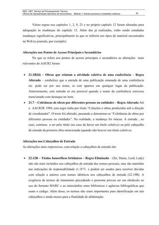 NDC. DBT. Serviço de Processamento Técnico
Oficina de representação descritiva de documentos: Módulo 1: Nomes pessoais e entidades coletivas   35




         Várias regras nos capítulos 1, 2, 9, 21 e no próprio capítulo 12 foram alteradas para
adequação às mudanças do capítulo 12. Além das já realizadas, estão sendo estudadas
mudanças significativas, principalmente às que se referem aos tipos de material encontrados
na Web (e-journals, por exemplo).


Alterações nos Pontos de Acesso Principais e Secundários
         No que se refere aos pontos de acesso principais e secundários as alterações mais
relevantes do AACR2 foram:


 •   21.1B2d) – Obras que relatam a atividade coletiva de uma conferência – Regra
     Alterada – estabelece que a entrada de uma publicação emanada de uma conferência
     etc. pode ser por seu nome, se este aparece em qualquer lugar da publicação.
     Anteriormente, esta entrada só era possível quando o nome da conferência estivesse
     mencionado com destaque no item.
 •   21.7 – Coletâneas de obras por diferentes pessoas ou entidades – Regra Alterada Até
     o AACR2R 1988, esta regra tinha por título “Coleções e obras produzidas sob a direção
     de coordenador”. O texto foi alterado, passando a denominar-se “Coletâneas de obras por
     diferentes pessoas ou entidades”. Na realidade, a mudança foi inócua. A entrada , no
     caso, continua a ser pelo título (no caso de haver um título coletivo) ou pelo cabeçalho
     de entrada da primeira obra mencionada (quando não houver um título coletivo).


Alterações nos Cabeçalhos de Entrada
As alterações mais expressivas, com relação a cabeçalhos de entrada são:


 •   22.12B – Títulos honoríficos britânicos – Regra Eliminada – (Sir, Dame, Lord, Lady)
     não são mais incluídos nos cabeçalhos de entrada dos nomes pessoais, mas são mantidos
     nas indicações de responsabilidade (1.1F7) e podem ser usados para resolver dúvidas
     com relação a autores com nomes idênticos nos cabeçalhos de entrada (22.19B). A
     exigência de termos de tratamento precedendo o prenome provou ser um obstáculo ao
     uso do formato MARC e ao intercâmbio entre bibliotecas e agências bibliográficas que
     usam o código. Além disso, os termos não eram importantes para identificação em tais
     cabeçalhos e ainda menos para a finalidade de alfabetação.
 