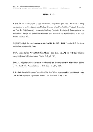 NDC. DBT. Serviço de Processamento Técnico
Oficina de representação descritiva de documentos: Módulo 1: Nomes pessoais e entidades coletivas   37




                                                  REFERÊNCIAS




CÓDIGO de Catalogação Anglo-Americano. Preparado por The American Library
Association et al. Coordenado por Michael Gorman e Paul W. Winkler. Tradução brasileira
de Parte I e Apêndices sob a responsabilidade da Comissão Brasileira de Documentação em
Processos Técnicos da Federação Brasileira de Associações de Bibliotecários. 2. ed. São
Paulo: FEBAB, 1983.


MENDES, Maria Tereza. Atualização em AACR2 de 1983 a 2004. Apostila do 3. Forum de
normalização: novembro/2004.


MEY, Eliane Serrão Alves; MENDES, Maria Tereza Reis. CCAA2 em 58 lições. Brasília:
Associação dos Bibliotecários do Distrito Federal, 1989.


PÓVOA, Neyde Pedroso. Entradas de entidades no catálogo coletivo de livros do estado
de São Paulo. São Paulo: Sistema de Bibliotecas da USP, 1983.


RIBEIRO, Antonia Motta de Castro Memória. AACR2: Anglo-American cataloguing rules,
2nd edition: descrição e pontos de acesso. 2 ed. Brasília: CEDIT, 2001.
 
