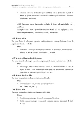 NDC. DBT. Serviço de Processamento Técnico
Oficina de representação descritiva de documentos: Módulo 1: Nomes pessoais e entidades coletivas   6




           ◊ Substitua sinais de pontuação (que conflitem com a pontuação original do
                AACR2) quando necessário: reticências substituir por travessão e colchetes
                substituir por parênteses.


           OBS: Mencionar outras informações retiradas de fontes não autorizadas entre
           colchetes.
           Exemplo: Caso o título seja retirado de outras fontes que não a página de rosto,
           utilize a seguinte nota: [Título retirado da capa], por exemplo.


1.3.2. Área da edição
Use como fontes de informação prescritas a página de rosto, outras preliminares (verso da
página de rosto, etc.) e colofão.
           Dica:
           ◊ Transcreva a indicação de edição que aparece na publicação, ainda que seja a
                primeira. O AACR2 não faz exceção para a 1ª edição.


1.3.3. Área de publicação, distribuição, etc.
Use como fontes de informação prescritas a página de rosto, outras preliminares e o colofão.
           Dica:
           ◊ Não coloque entre colchetes o local, a editora ou a data encontrados no verso da
                página de rosto. Estas informações fazem parte das preliminares consideradas
                como fonte de informação prescrita para esta área.
1.3.4. Área da descrição física
Use como fonte de informação prescrita toda a publicação.
           Dica:
           ◊ Sempre colocar a data, mesmo que seja aproximada.
                Ex. [ 1968?] ou [ 197...?]
1.3.5. Área da série
Use como fonte de informação prescrita toda a publicação
           Dicas:
           ◊ Considerar apenas as que forem relevantes para a biblioteca.
           ◊ Omitir as palavras coleção e série, a não ser que as mesmas façam parte do título
                da série.
 
