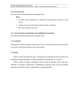 NDC. DBT. Serviço de Processamento Técnico
Oficina de representação descritiva de documentos: Módulo 1: Nomes pessoais e entidades coletivas   7




1.3.6. Área das notas
Use como fonte de informação prescrita qualquer fonte.
           Dicas:
           ◊ As Notas estão normalizadas no Manual do Processamento Técnico no item
                3.3.8.2.
           ◊ Lembre-se que temos dois tipos de notas: formais e informais;
           ◊ Não utilize colchetes nesta área.


1.3.7. Área do número normalizado e das modalidades de aquisição
Use como fonte de informação prescrita qualquer fonte.


1.4. Acréscimos

Coloque entre colchetes qualquer elemento que deva ser acrescentado à descrição ou que não
se encontre na fonte prescrita para a área a que pertence.


1.5. Língua

     Utilize a língua do documento para a transcrição dos elementos das áreas do título, das
indicações de responsabilidade, da edição; da publicação, distribuição, etc. e da série.
     Utilize a língua da agência catalogadora para as áreas da descrição física, das notas
informais e do número normalizado e modalidades de aquisição. Para a área dos detalhes
específicos do material, utilize o especificado no capítulo pertinente.
 