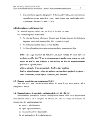 NDC. DBT. Serviço de Processamento Técnico
Oficina de representação descritiva de documentos: Módulo 1: Nomes pessoais e entidades coletivas   9




           ◊ Use somente as seguintes designações de função, abreviadas, como acréscimo ao
                cabeçalho de entrada secundária: comp., coord. (usado para coordenador, editor,
                organizador e diretor), il. e trad. (21.0D).


2.2.1. Entradas secundárias especiais
     Faça secundária para o tradutor, no caso de obras literárias em verso;
     Faça secundária para o ilustrador se:
           ◊ Na principal fonte de informação foi dado igual destaque ao nome do ilustrador e
                da pessoa ou entidade sob a qual foi feita a entrada principal;
           ◊ As ilustrações ocupam metade ou mais da obra;
           ◊ As ilustrações são consideradas uma característica importante da obra.


           OBS: Caso haja interesse da biblioteca em fazer entrada de autor para um
           professor/servidor da UFF que tenha apenas participação numa obra, e que pelas
           regras do AACR2, não justifique a sua inclusão na área de Responsabilidade,
           proceder da seguinte forma:
           a) Caso seja autor de um dos capítulos da obra, fazer analítica.
           b) Caso seja colaborador, editor, etc. colocar em nota (Participação do professor ...
           como colaborador, editor) e fazer secundária para o mesmo.


2.3. Obras de autoria de uma única pessoa (21.4A)
     Entre uma obra, uma coleção ou uma seleção de obras de um autor pessoal, sob o
cabeçalho da pessoa.


2.4. Obras originárias de uma única entidade coletiva (21.4B e 21.1B2)
     Entre uma obra, uma coleção de obras ou seleções de uma ou várias obras originárias de
uma entidade coletiva, sob o cabeçalho da entidade, se a obra ou coleção se enquadrar em
uma ou mais das seguintes categorias:
         a) natureza administrativa;
         b) legais e governamentais;
         c) pensamento coletivo da entidade;
         d) atividade coletiva de conferências, etc.;
 
