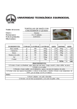 Nombre de la receta: 
TORTILLAS DE MAÍZ CON 
CHICHARRÓN O QUESO 
Género : Entradas 
Porciones/peso: 12 a 15 unidades 
Fecha de producción: 26/09/2014 
Observaciones: 
INGREDIENTES UNIDAD CANTIDAD 
CANTIDAD COSTO CANTIDAD COSTO 
Maíz amarillo gr 500 500gr $ 2,80 500gr $ 2,80 
Chicharrón gr 400 400gr $ 2,50 400gr $ 2,50 
Queso gr 100 500gr $ 2,20 100gr $ 0,44 
Manteca de cerdo gr 80 200gr $ 2,70 80gr $ 1,08 
Sal c/n c/n 500gr $ 0,45 $ 0,02 
Comino c/n c/n 50gr $ 0,60 $ 0,02 
TOTAL $ 6,86 
PROCEDIMIENTO 
1) Cocinar el maíz en abundante agua, hasta que esté suave. Luego escurrir y dejar enfriar un poco. 
2) Moler en un molino 
3) Mezclar el maíz molido con el chicharrón, queso y un poco de manteca de cerdo. 
4) Formar como una especie de pastelitos y colocar en una fuente y mandar al horno a una temperatura de 
180°C, por un tiempo de 20 a 25 minutos. 
NOTA 
1) Servir calientes con café o chocolate 
2) Sírvalos con un buen ají preparado y con carne de palito o frita. 
 