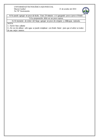 UNIVERSIDAD TECNOLÓGICA EQUINOCCIAL 
Sharon Cumbal 21 de octubre del 2014 
5to “B” Gastronomía 
4) Se puede agregar un poco de leche. Unos 20 minutos e ir agregando poco a poco el fondo. 
5) La preparación debe ser un poco espesa. 
6) Al momento de retirar del fuego agregar un poco de orégano y chillangua repicada. 
NOTA 
1.- Servir bien caliente 
2.- En vez de utilizar solo agua se puede remplazar con fondo fumet para que al sabor se realce 
de una mejor manera. 
 